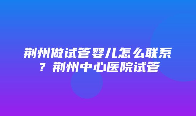 荆州做试管婴儿怎么联系？荆州中心医院试管