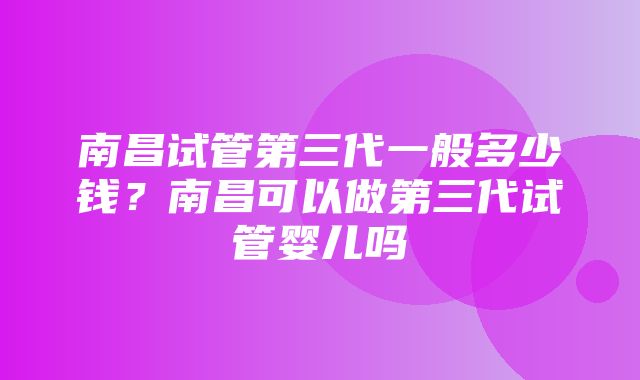 南昌试管第三代一般多少钱？南昌可以做第三代试管婴儿吗