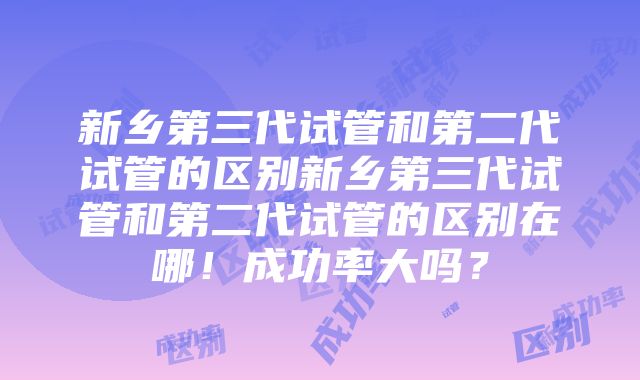 新乡第三代试管和第二代试管的区别新乡第三代试管和第二代试管的区别在哪！成功率大吗？