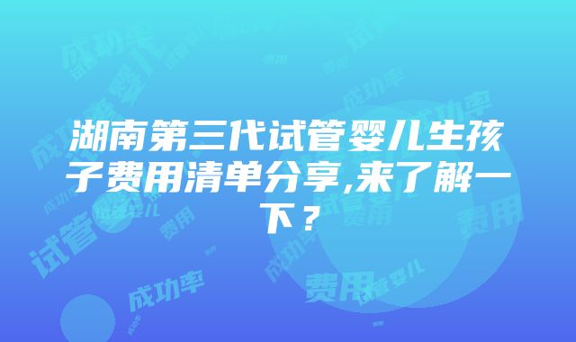 湖南第三代试管婴儿生孩子费用清单分享,来了解一下？