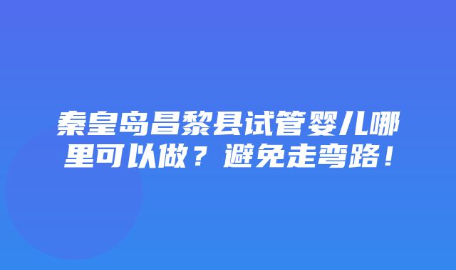 秦皇岛昌黎县试管婴儿哪里可以做？避免走弯路！