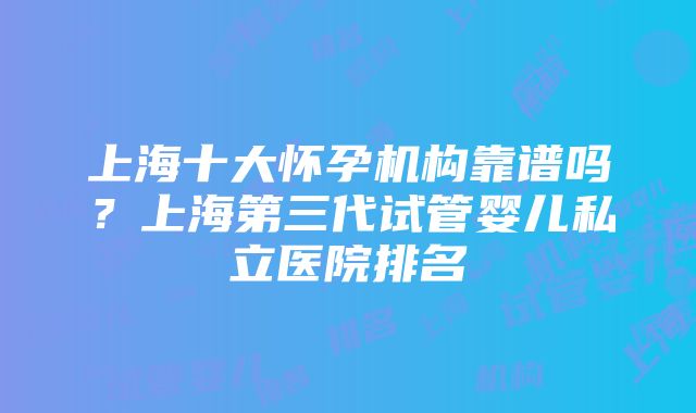 上海十大怀孕机构靠谱吗？上海第三代试管婴儿私立医院排名