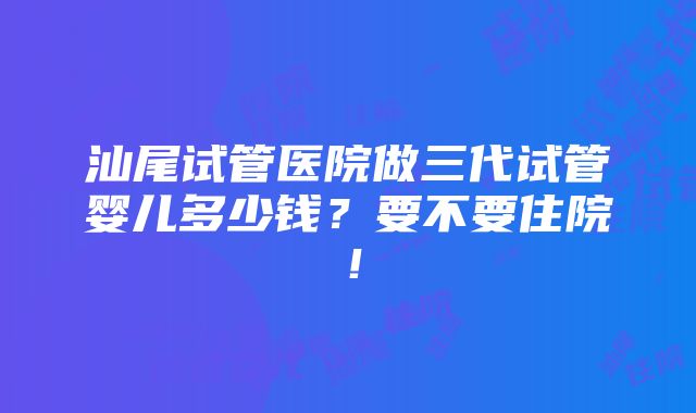 汕尾试管医院做三代试管婴儿多少钱？要不要住院！