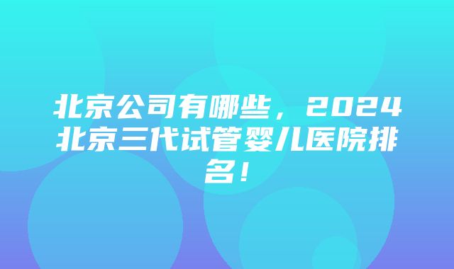 北京公司有哪些，2024北京三代试管婴儿医院排名！