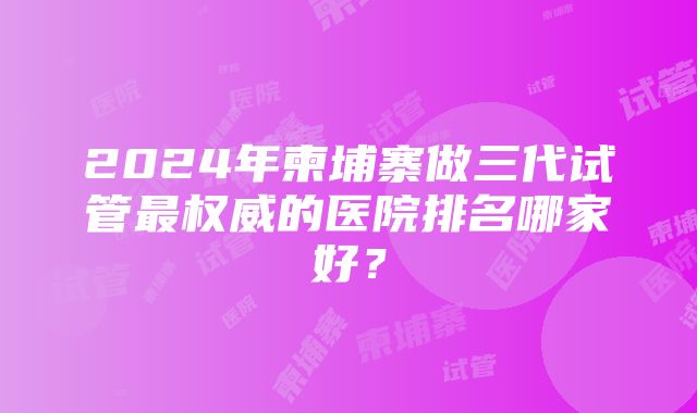 2024年柬埔寨做三代试管最权威的医院排名哪家好？