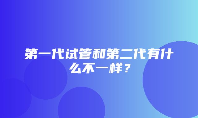 第一代试管和第二代有什么不一样？