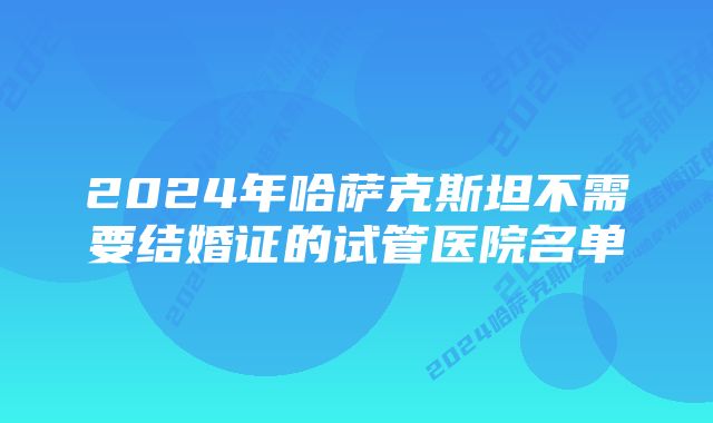 2024年哈萨克斯坦不需要结婚证的试管医院名单