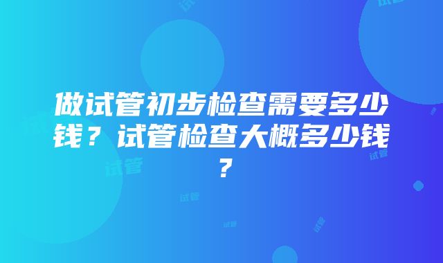 做试管初步检查需要多少钱？试管检查大概多少钱？