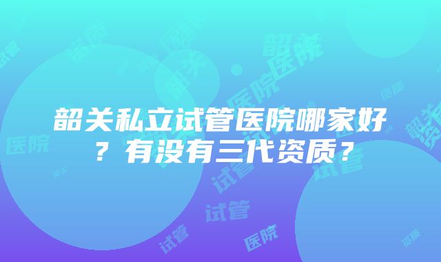 韶关私立试管医院哪家好？有没有三代资质？