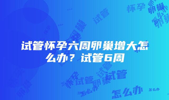 试管怀孕六周卵巢增大怎么办？试管6周