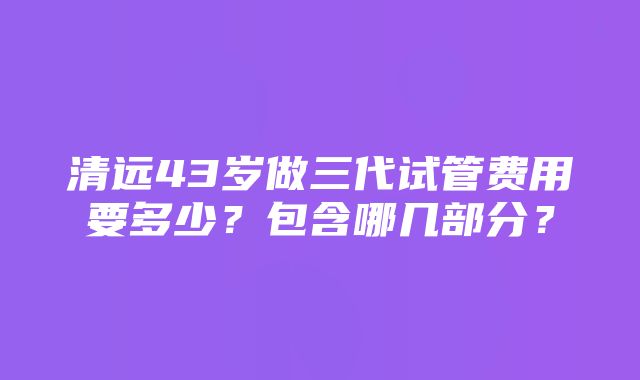 清远43岁做三代试管费用要多少？包含哪几部分？