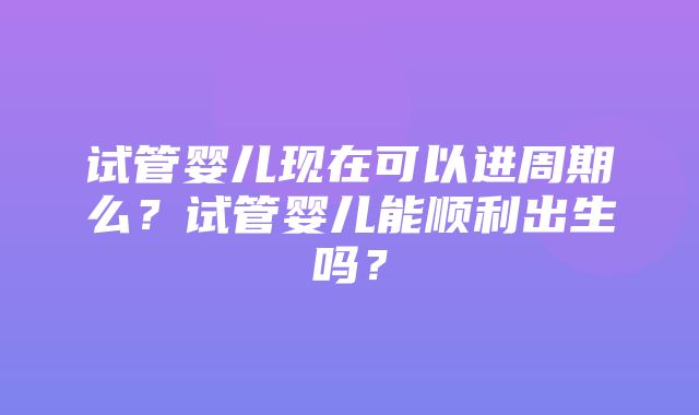 试管婴儿现在可以进周期么？试管婴儿能顺利出生吗？