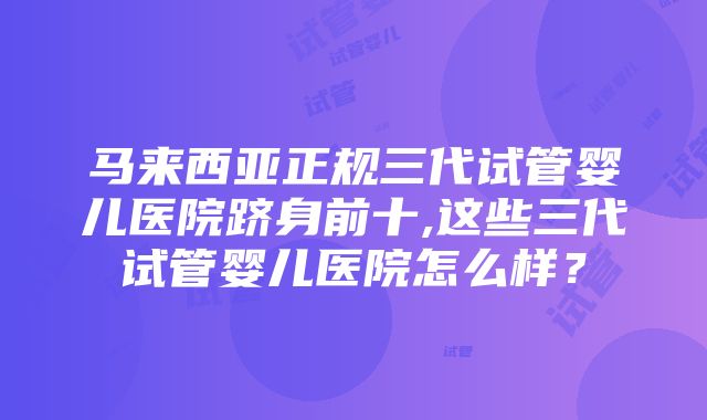 马来西亚正规三代试管婴儿医院跻身前十,这些三代试管婴儿医院怎么样？