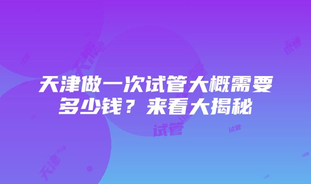 天津做一次试管大概需要多少钱？来看大揭秘