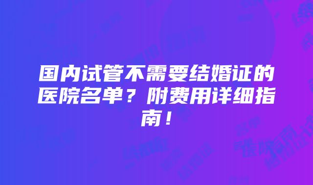 国内试管不需要结婚证的医院名单？附费用详细指南！