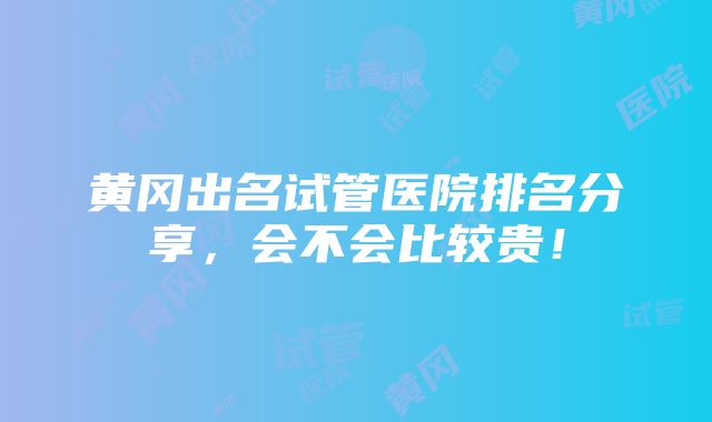 黄冈出名试管医院排名分享，会不会比较贵！