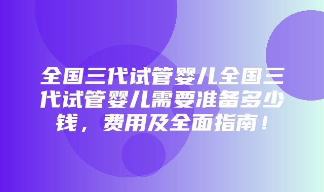 全国三代试管婴儿全国三代试管婴儿需要准备多少钱，费用及全面指南！