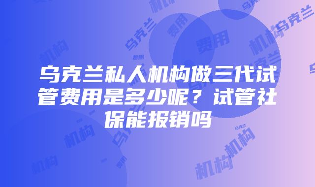 乌克兰私人机构做三代试管费用是多少呢？试管社保能报销吗