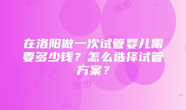 在洛阳做一次试管婴儿需要多少钱？怎么选择试管方案？