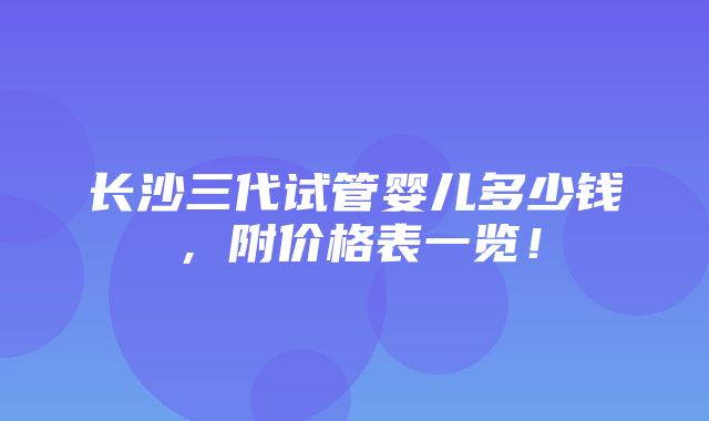 长沙三代试管婴儿多少钱，附价格表一览！