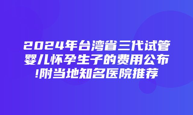 2024年台湾省三代试管婴儿怀孕生子的费用公布!附当地知名医院推荐