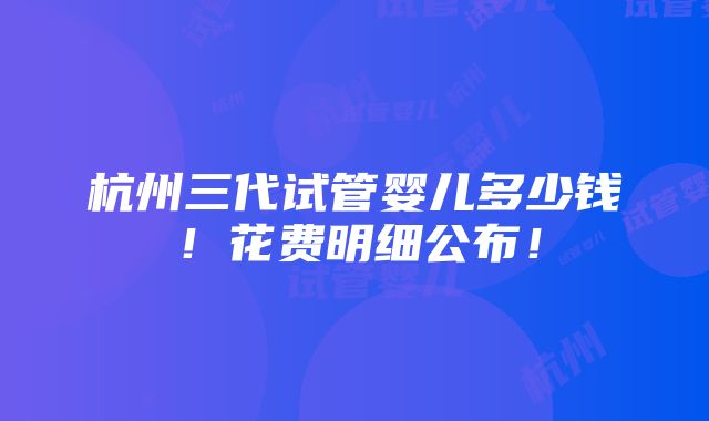 杭州三代试管婴儿多少钱！花费明细公布！