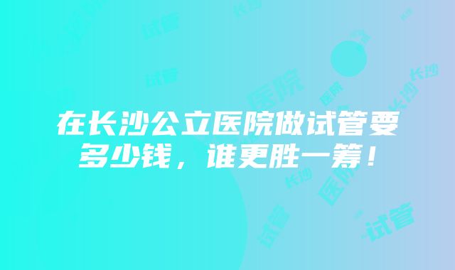 在长沙公立医院做试管要多少钱，谁更胜一筹！