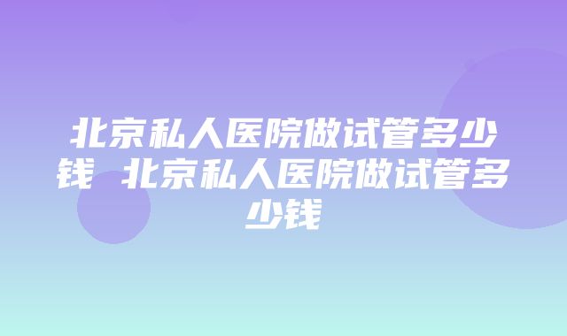 北京私人医院做试管多少钱 北京私人医院做试管多少钱