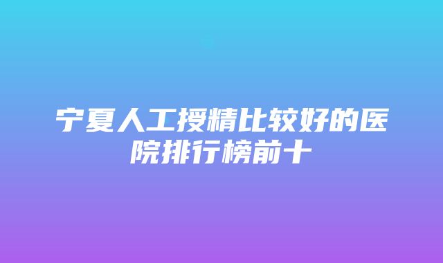 宁夏人工授精比较好的医院排行榜前十