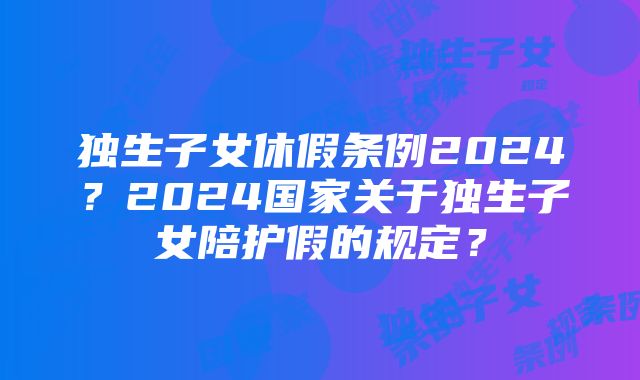 独生子女休假条例2024？2024国家关于独生子女陪护假的规定？