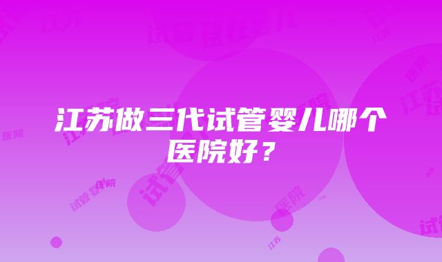 江苏做三代试管婴儿哪个医院好？