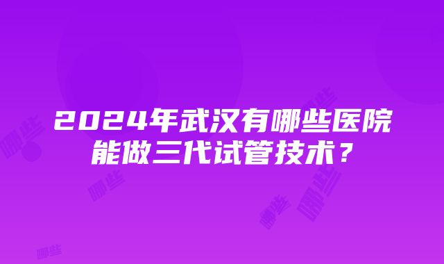 2024年武汉有哪些医院能做三代试管技术？