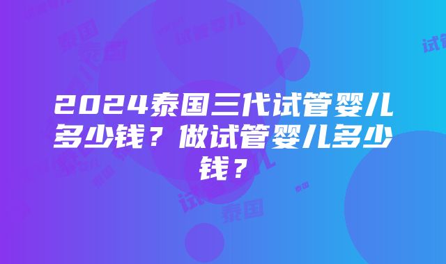 2024泰国三代试管婴儿多少钱？做试管婴儿多少钱？