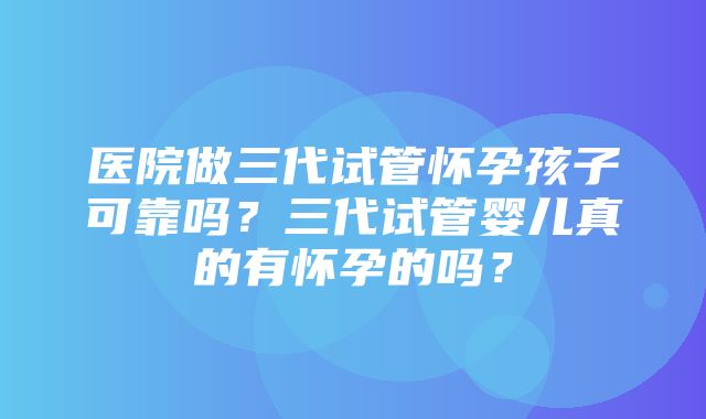 医院做三代试管怀孕孩子可靠吗？三代试管婴儿真的有怀孕的吗？