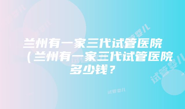 兰州有一家三代试管医院（兰州有一家三代试管医院多少钱？