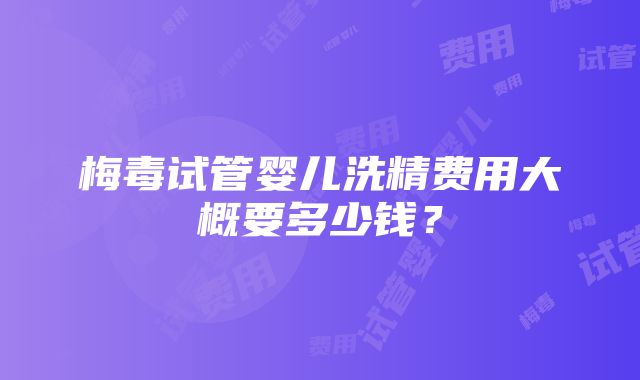 梅毒试管婴儿洗精费用大概要多少钱？