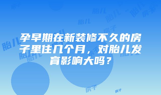 孕早期在新装修不久的房子里住几个月，对胎儿发育影响大吗？