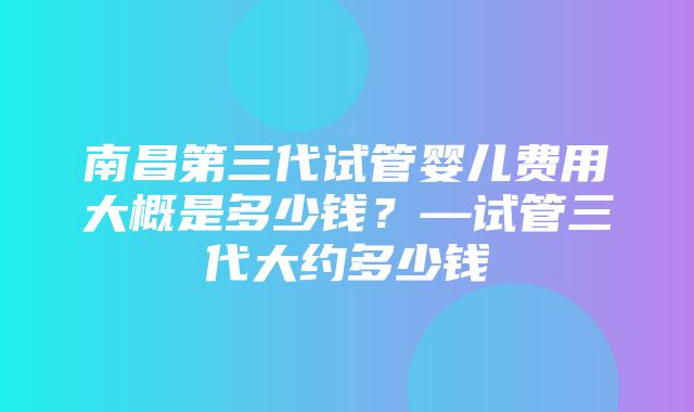 南昌第三代试管婴儿费用大概是多少钱？—试管三代大约多少钱