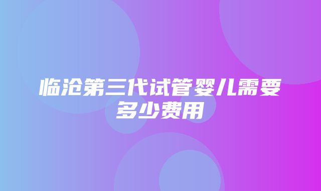 临沧第三代试管婴儿需要多少费用