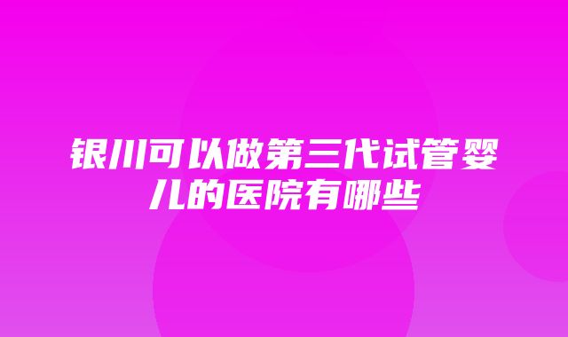 银川可以做第三代试管婴儿的医院有哪些