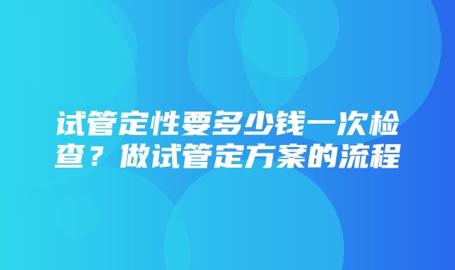 试管定性要多少钱一次检查？做试管定方案的流程