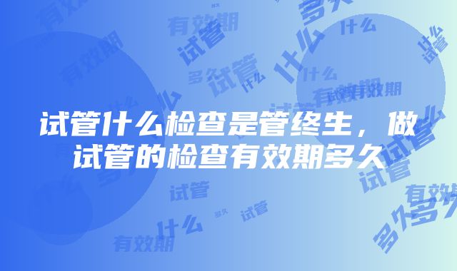 试管什么检查是管终生，做试管的检查有效期多久