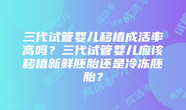 三代试管婴儿移植成活率高吗？三代试管婴儿应该移植新鲜胚胎还是冷冻胚胎？