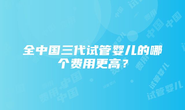 全中国三代试管婴儿的哪个费用更高？