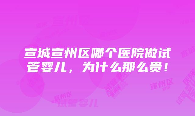 宣城宣州区哪个医院做试管婴儿，为什么那么贵！