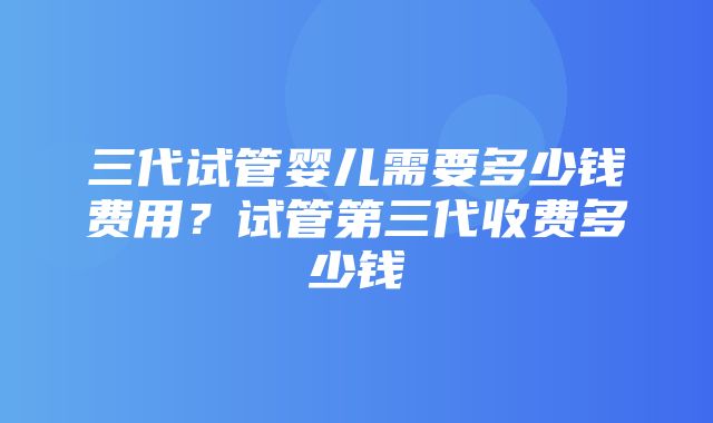 三代试管婴儿需要多少钱费用？试管第三代收费多少钱