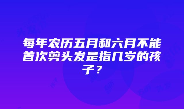 每年农历五月和六月不能首次剪头发是指几岁的孩子？