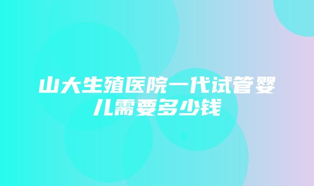 山大生殖医院一代试管婴儿需要多少钱