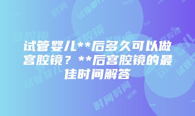 试管婴儿**后多久可以做宫腔镜？**后宫腔镜的最佳时间解答