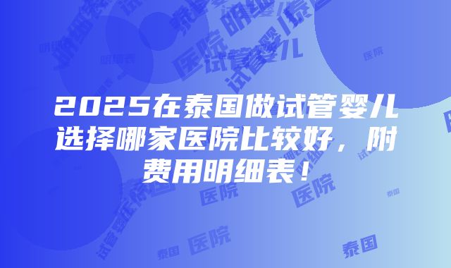 2025在泰国做试管婴儿选择哪家医院比较好，附费用明细表！